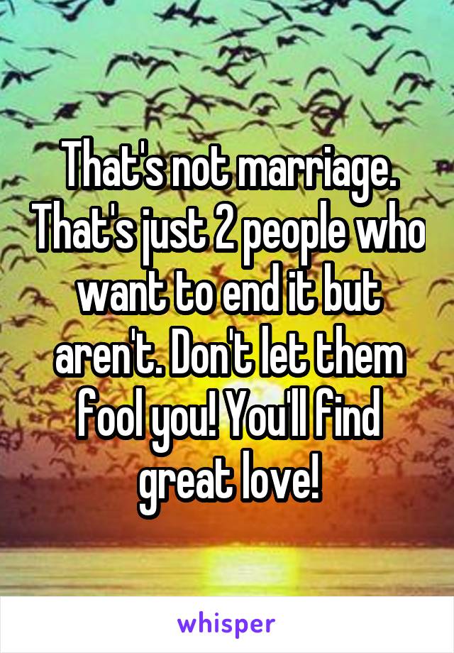 That's not marriage. That's just 2 people who want to end it but aren't. Don't let them fool you! You'll find great love!