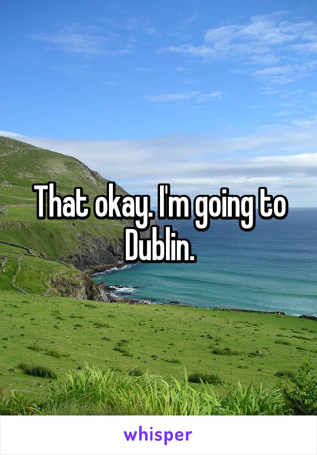 That okay. I'm going to Dublin.