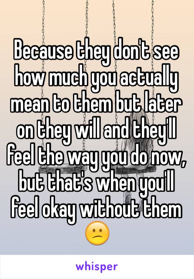 Because they don't see how much you actually mean to them but later on they will and they'll feel the way you do now, but that's when you'll feel okay without them 😕