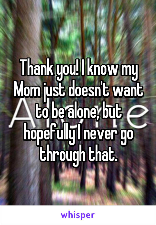 Thank you! I know my Mom just doesn't want to be alone, but hopefully I never go through that.