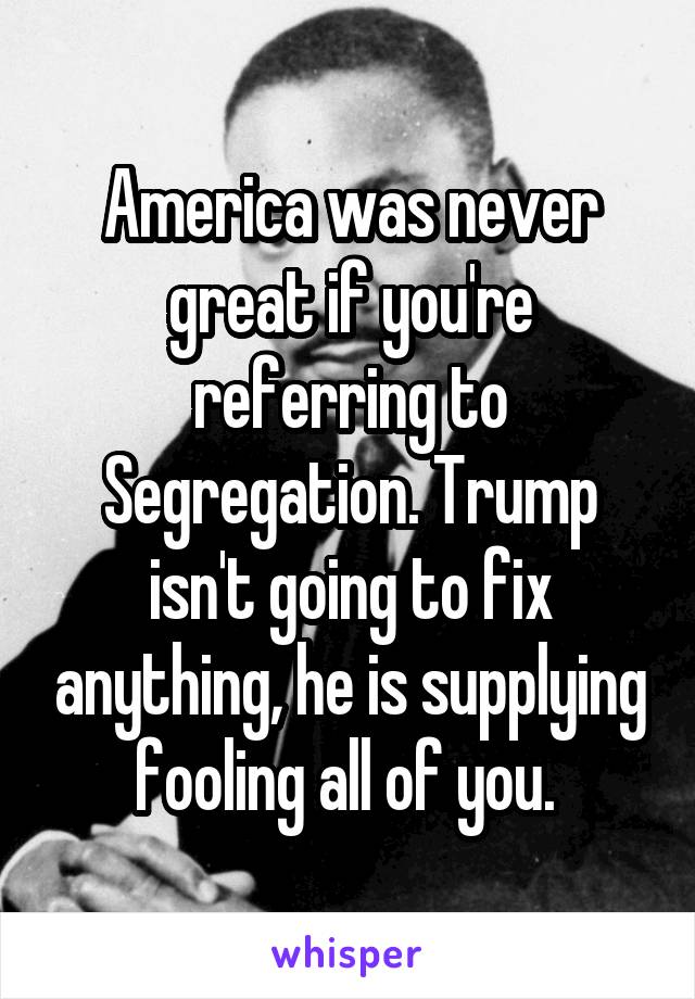 America was never great if you're referring to Segregation. Trump isn't going to fix anything, he is supplying fooling all of you. 