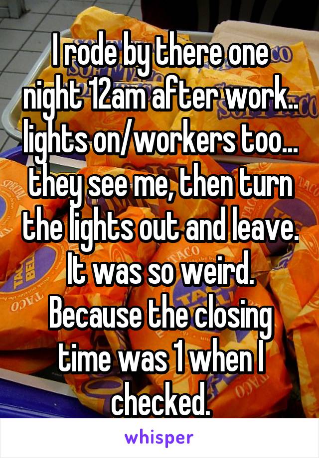 I rode by there one night 12am after work.. lights on/workers too... they see me, then turn the lights out and leave. It was so weird. Because the closing time was 1 when I checked.