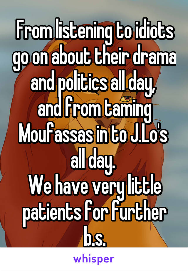 From listening to idiots go on about their drama and politics all day, 
and from taming Moufassas in to J.Lo's 
all day. 
We have very little patients for further b.s.