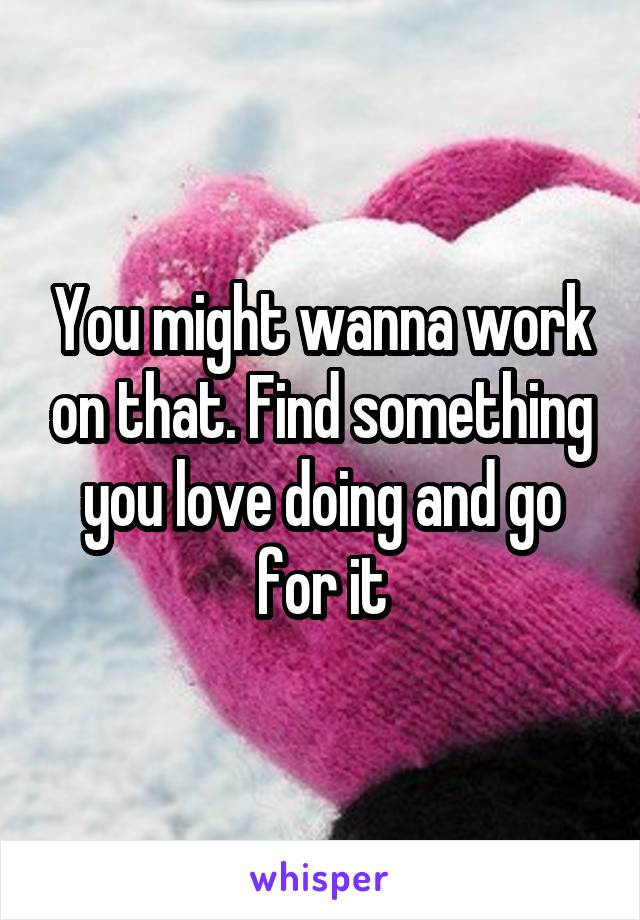 You might wanna work on that. Find something you love doing and go for it