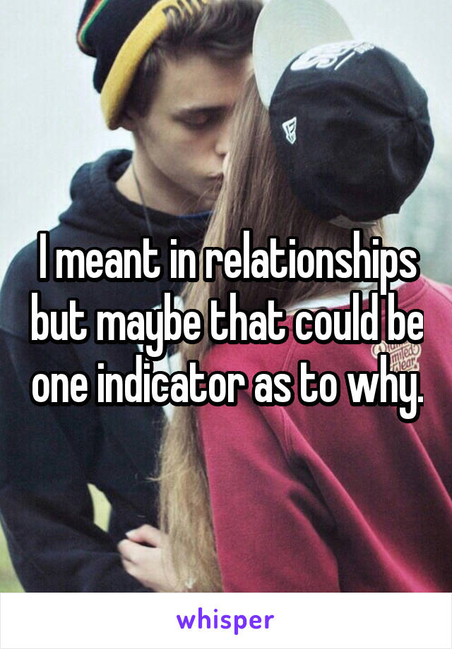 I meant in relationships but maybe that could be one indicator as to why.