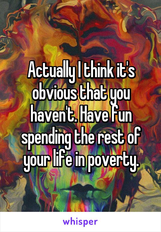 Actually I think it's obvious that you haven't. Have fun spending the rest of your life in poverty.