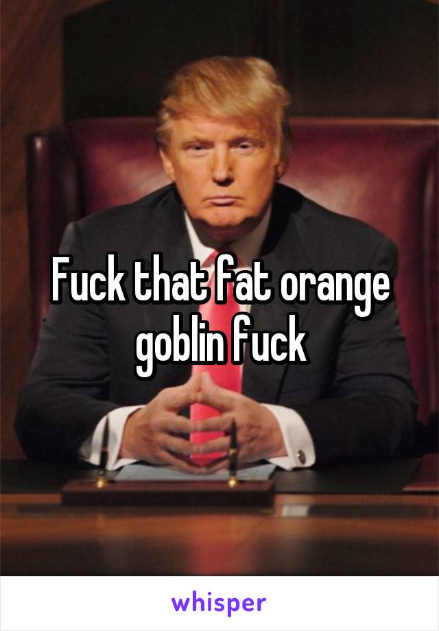 Fuck that fat orange goblin fuck