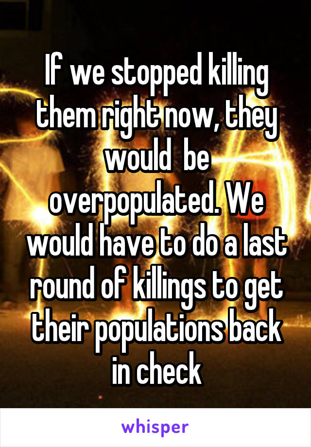 If we stopped killing them right now, they would  be overpopulated. We would have to do a last round of killings to get their populations back in check