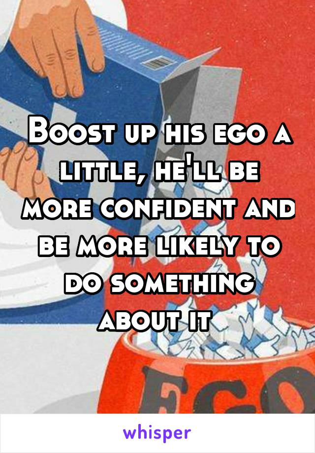 Boost up his ego a little, he'll be more confident and be more likely to do something about it 