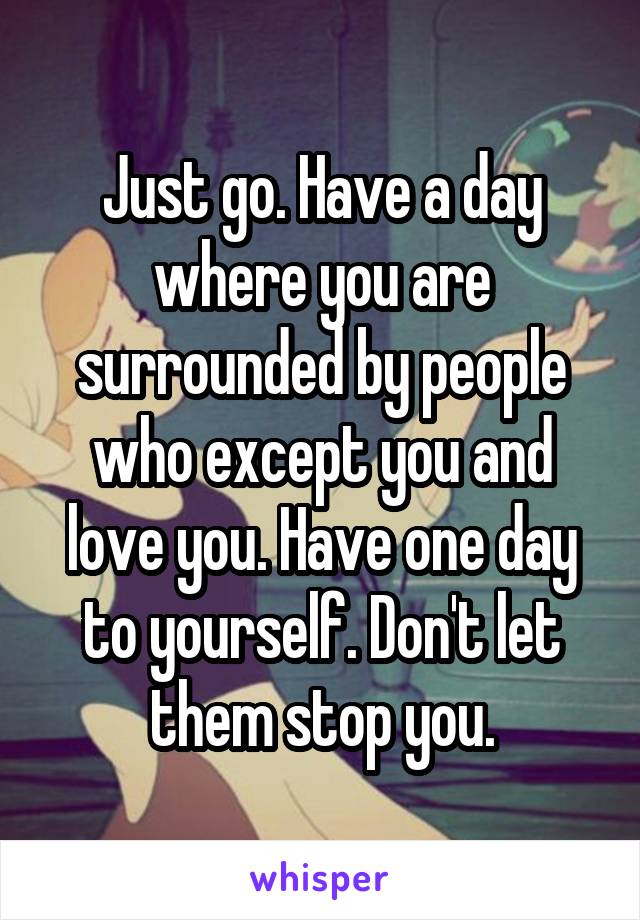 Just go. Have a day where you are surrounded by people who except you and love you. Have one day to yourself. Don't let them stop you.