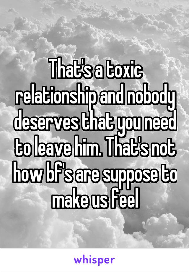 That's a toxic relationship and nobody deserves that you need to leave him. That's not how bf's are suppose to make us feel