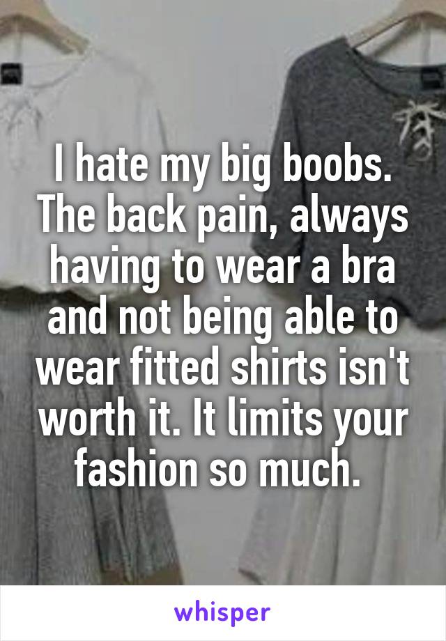 I hate my big boobs. The back pain, always having to wear a bra and not being able to wear fitted shirts isn't worth it. It limits your fashion so much. 