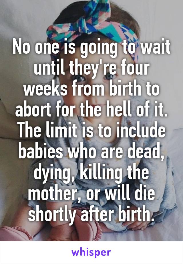 No one is going to wait until they're four weeks from birth to abort for the hell of it. The limit is to include babies who are dead, dying, killing the mother, or will die shortly after birth.