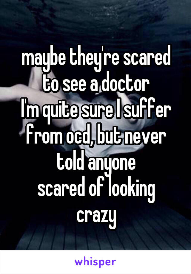 maybe they're scared to see a doctor
I'm quite sure I suffer from ocd, but never told anyone
scared of looking crazy