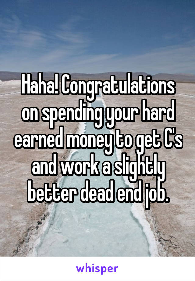 Haha! Congratulations on spending your hard earned money to get C's and work a slightly better dead end job.