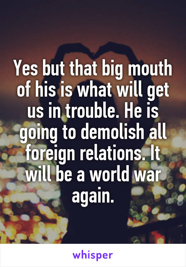 Yes but that big mouth of his is what will get us in trouble. He is going to demolish all foreign relations. It will be a world war again.