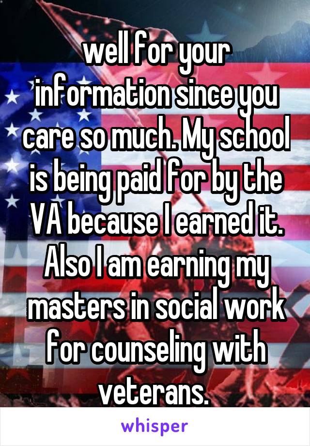 well for your information since you care so much. My school is being paid for by the VA because I earned it. Also I am earning my masters in social work for counseling with veterans. 