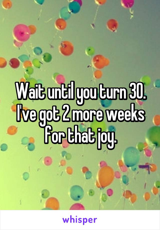 Wait until you turn 30. I've got 2 more weeks for that joy.