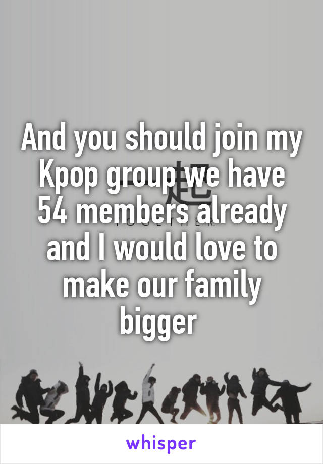 And you should join my Kpop group we have 54 members already and I would love to make our family bigger 