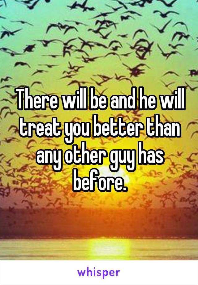 There will be and he will treat you better than any other guy has before.