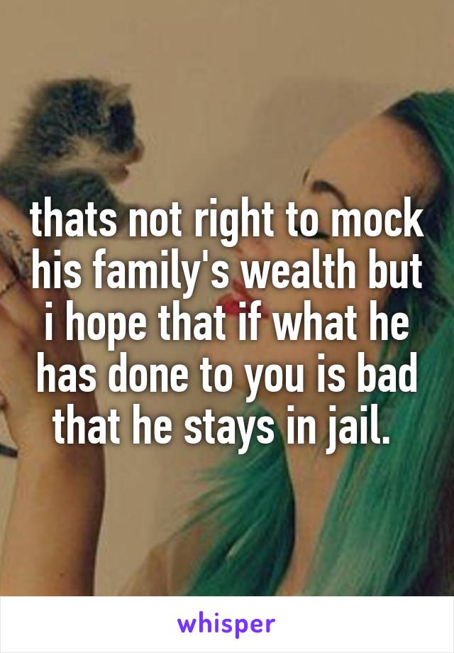 thats not right to mock his family's wealth but i hope that if what he has done to you is bad that he stays in jail. 