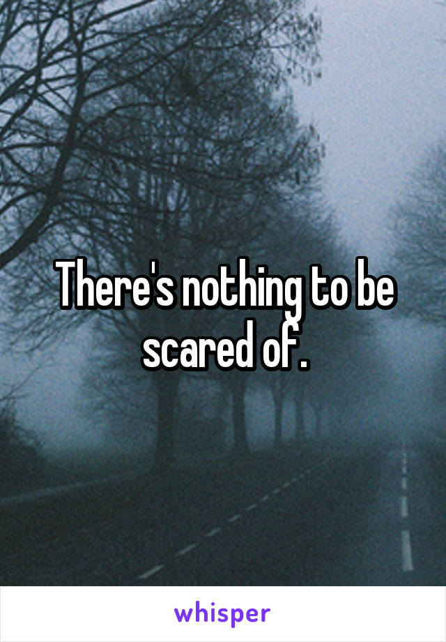 There's nothing to be scared of.