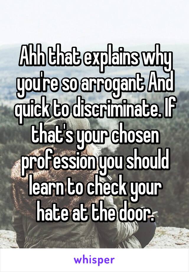 Ahh that explains why you're so arrogant And quick to discriminate. If that's your chosen profession you should learn to check your hate at the door.