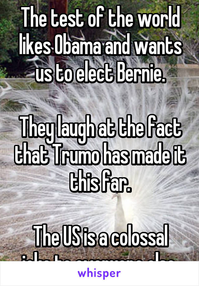 The test of the world likes Obama and wants us to elect Bernie.

They laugh at the fact that Trumo has made it this far.

The US is a colossal joke to everyone else.