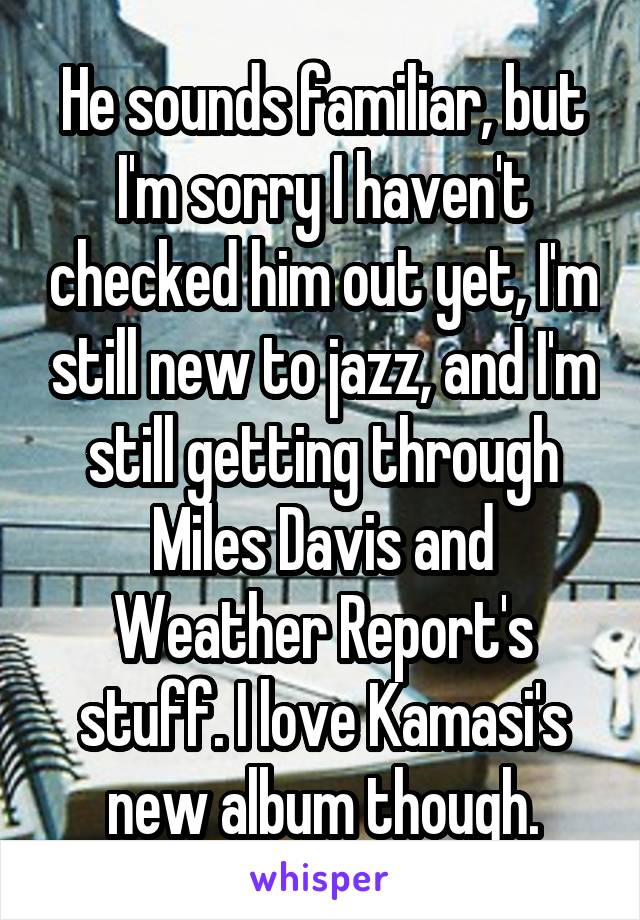 He sounds familiar, but I'm sorry I haven't checked him out yet, I'm still new to jazz, and I'm still getting through Miles Davis and Weather Report's stuff. I love Kamasi's new album though.