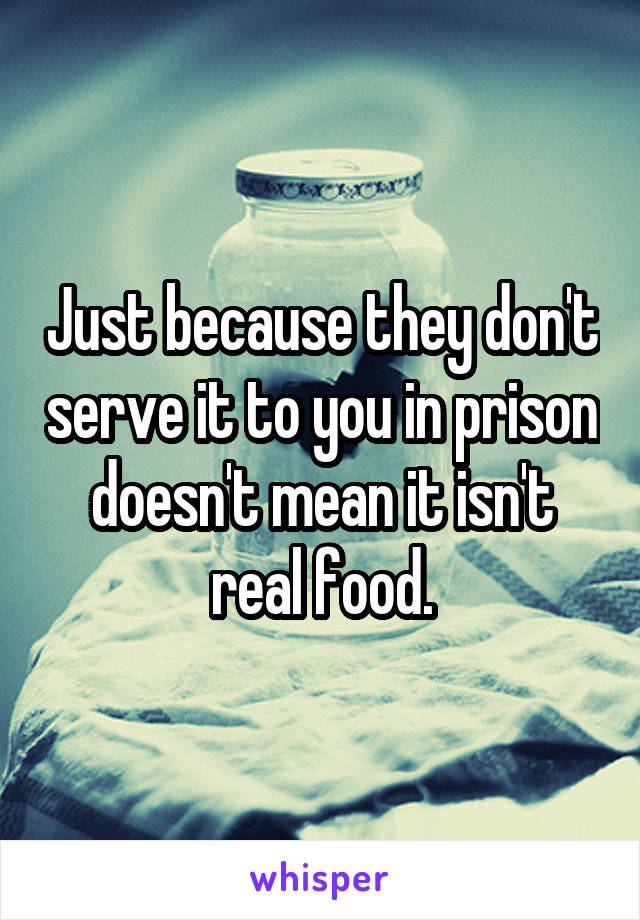 Just because they don't serve it to you in prison doesn't mean it isn't real food.