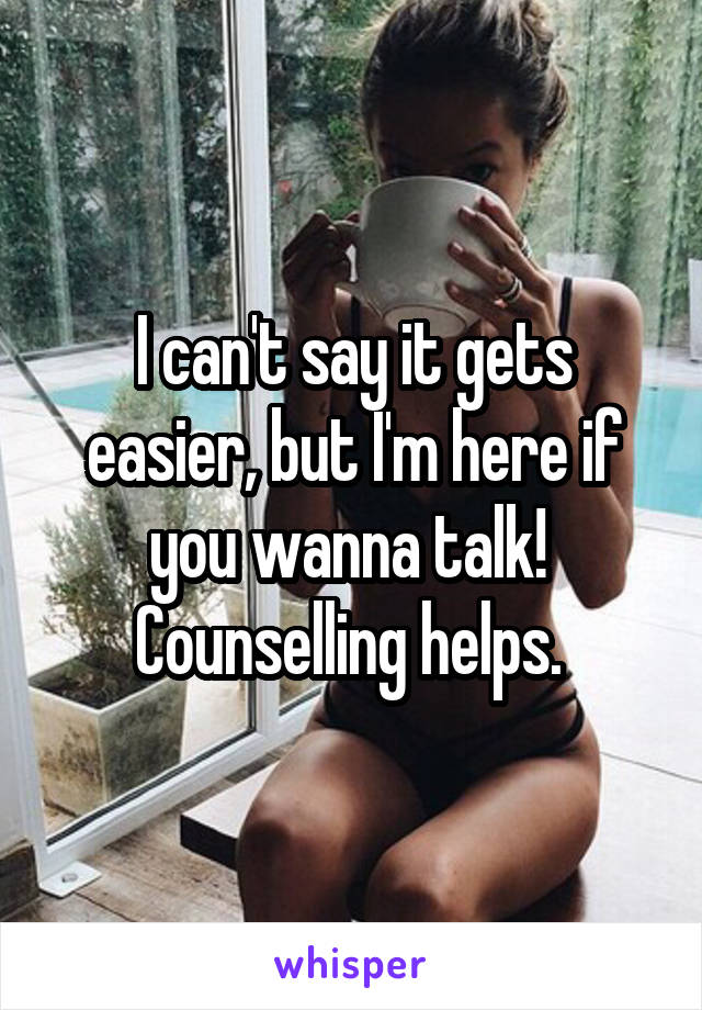 I can't say it gets easier, but I'm here if you wanna talk!  Counselling helps. 