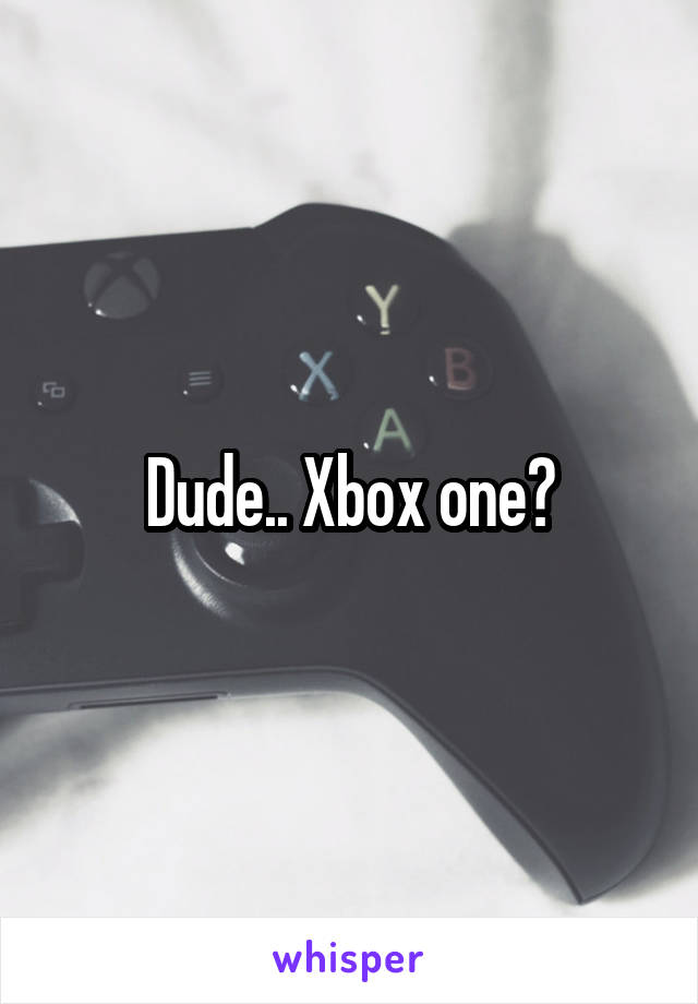 Dude.. Xbox one?