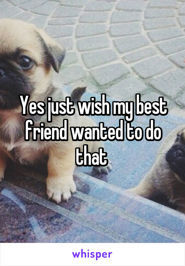 Yes just wish my best friend wanted to do that 