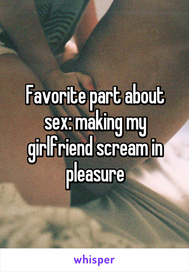 Favorite part about sex: making my girlfriend scream in pleasure