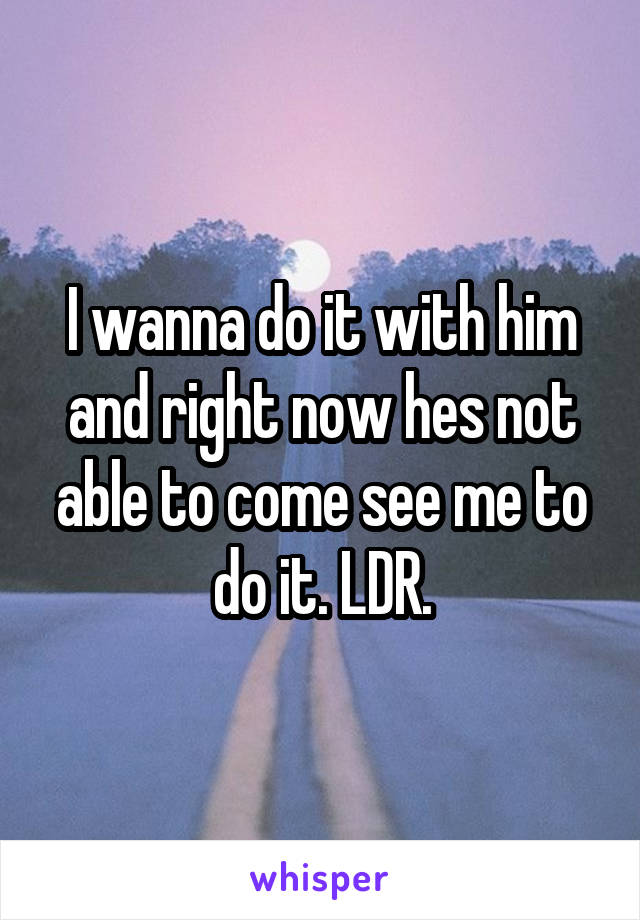 I wanna do it with him and right now hes not able to come see me to do it. LDR.