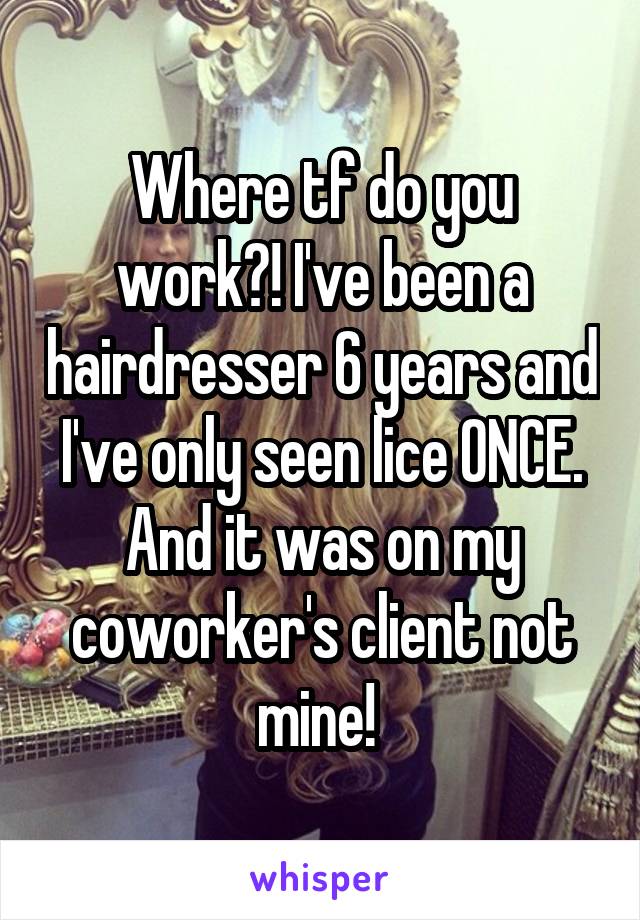 Where tf do you work?! I've been a hairdresser 6 years and I've only seen lice ONCE. And it was on my coworker's client not mine! 