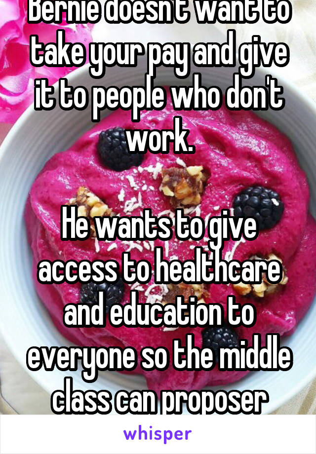 Bernie doesn't want to take your pay and give it to people who don't work.

He wants to give access to healthcare and education to everyone so the middle class can proposer again.