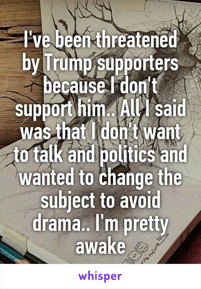 I've been threatened by Trump supporters because I don't support him.. All I said was that I don't want to talk and politics and wanted to change the subject to avoid drama.. I'm pretty awake