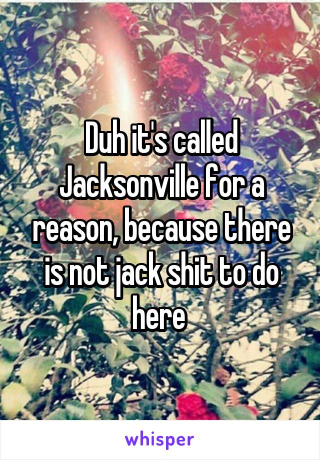 Duh it's called Jacksonville for a reason, because there is not jack shit to do here 