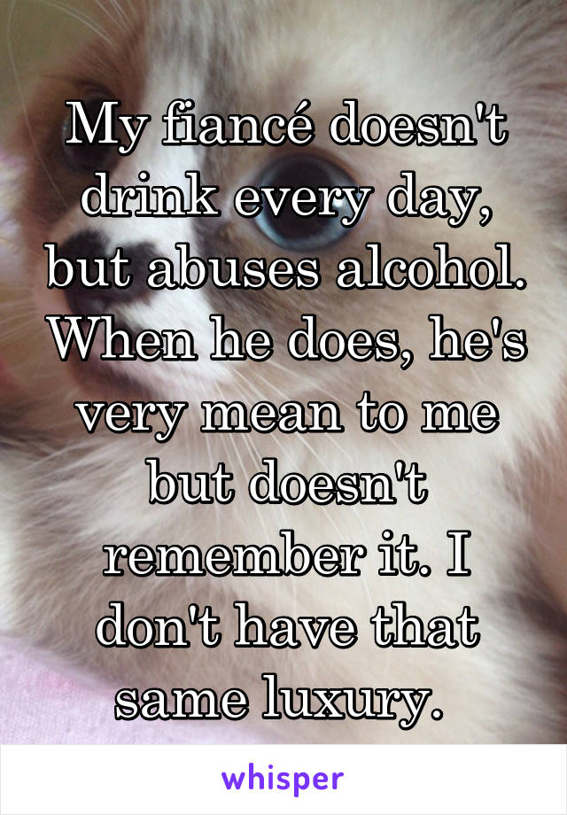My fiancé doesn't drink every day, but abuses alcohol. When he does, he's very mean to me but doesn't remember it. I don't have that same luxury. 