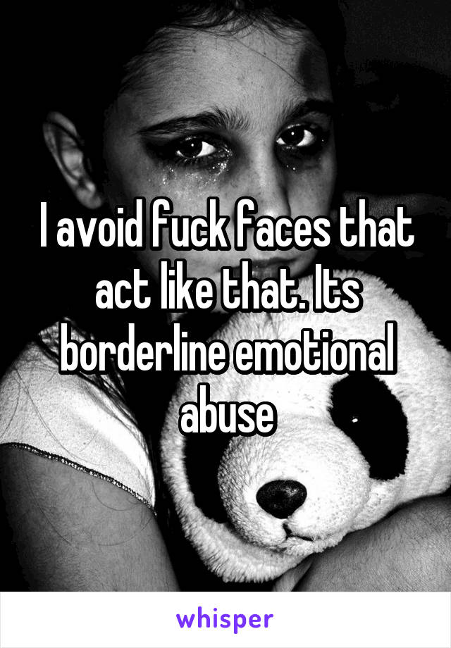 I avoid fuck faces that act like that. Its borderline emotional abuse
