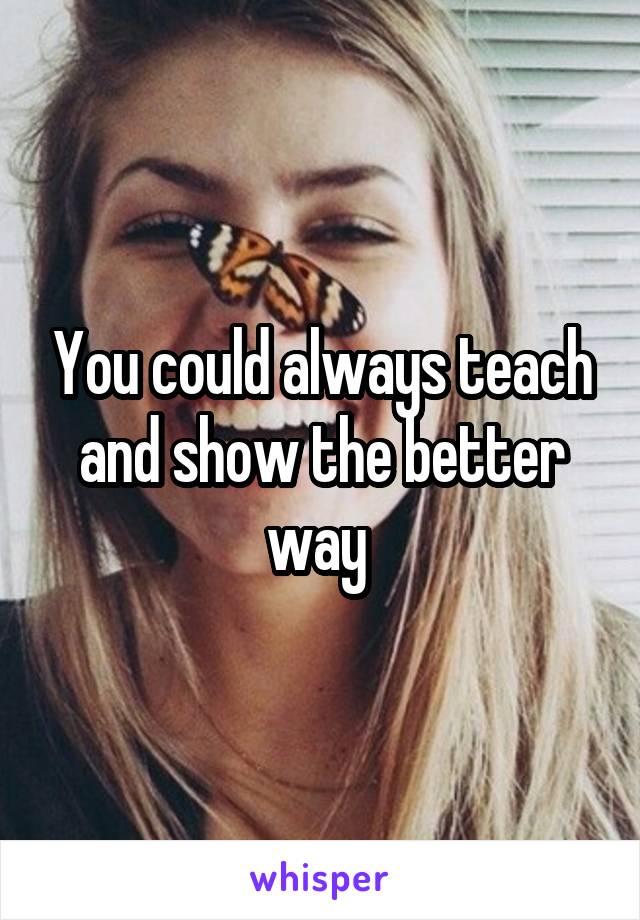 You could always teach and show the better way 