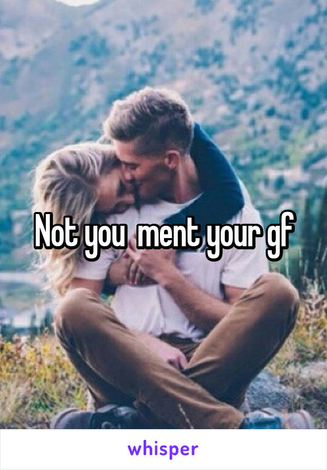 Not you  ment your gf