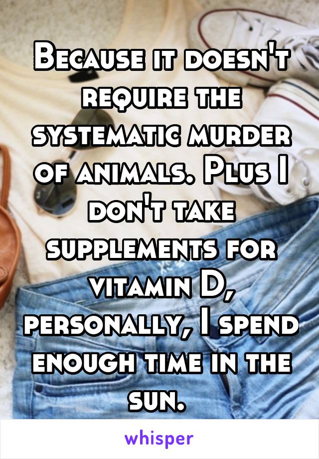 Because it doesn't require the systematic murder of animals. Plus I don't take supplements for vitamin D, personally, I spend enough time in the sun. 