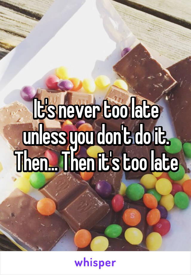 It's never too late unless you don't do it. Then... Then it's too late