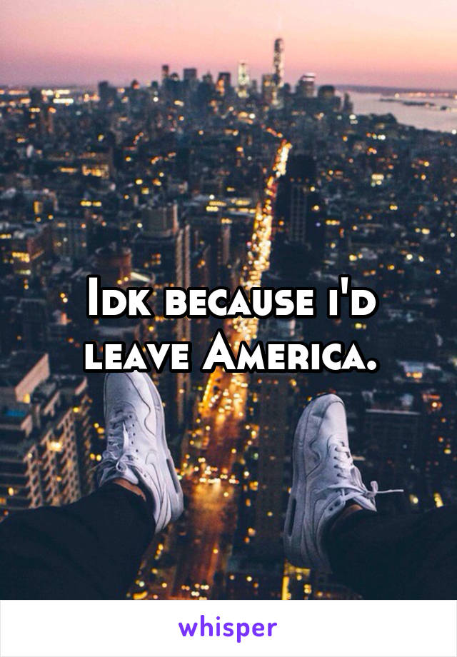 Idk because i'd leave America.