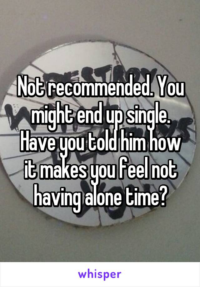 Not recommended. You might end up single. Have you told him how it makes you feel not having alone time?