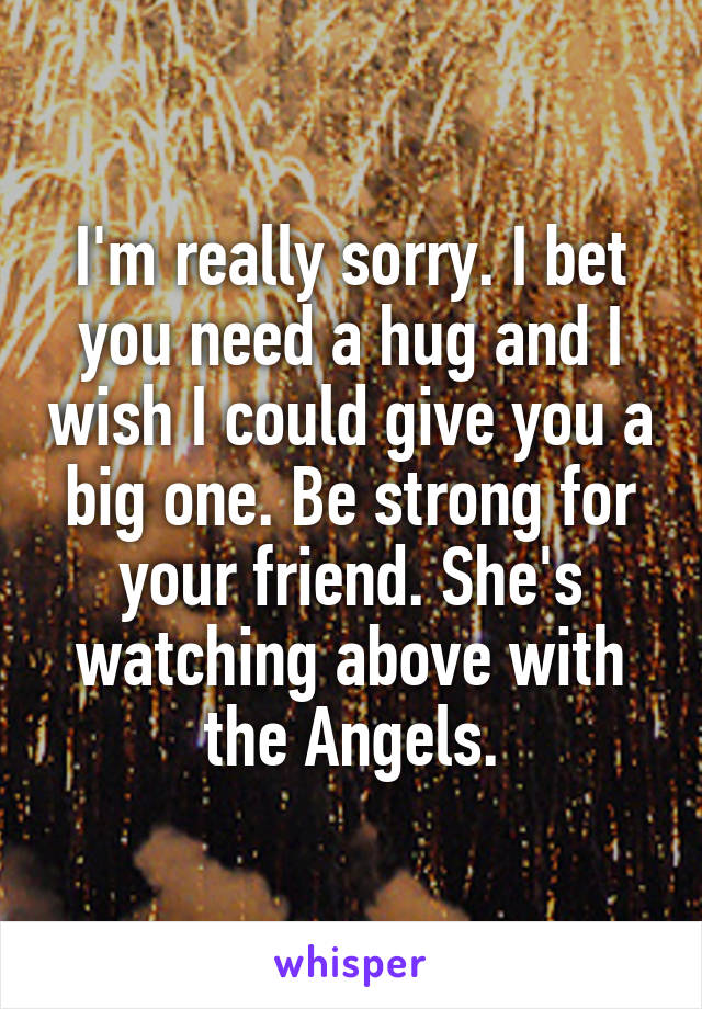 I'm really sorry. I bet you need a hug and I wish I could give you a big one. Be strong for your friend. She's watching above with the Angels.