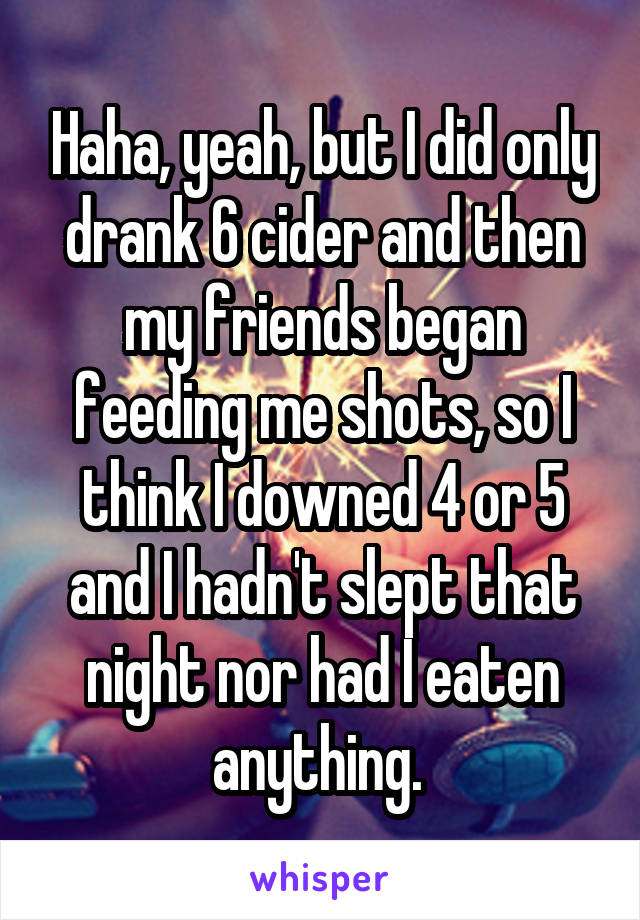 Haha, yeah, but I did only drank 6 cider and then my friends began feeding me shots, so I think I downed 4 or 5 and I hadn't slept that night nor had I eaten anything. 