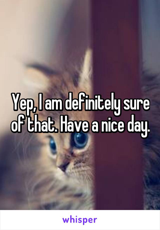 Yep, I am definitely sure of that. Have a nice day.